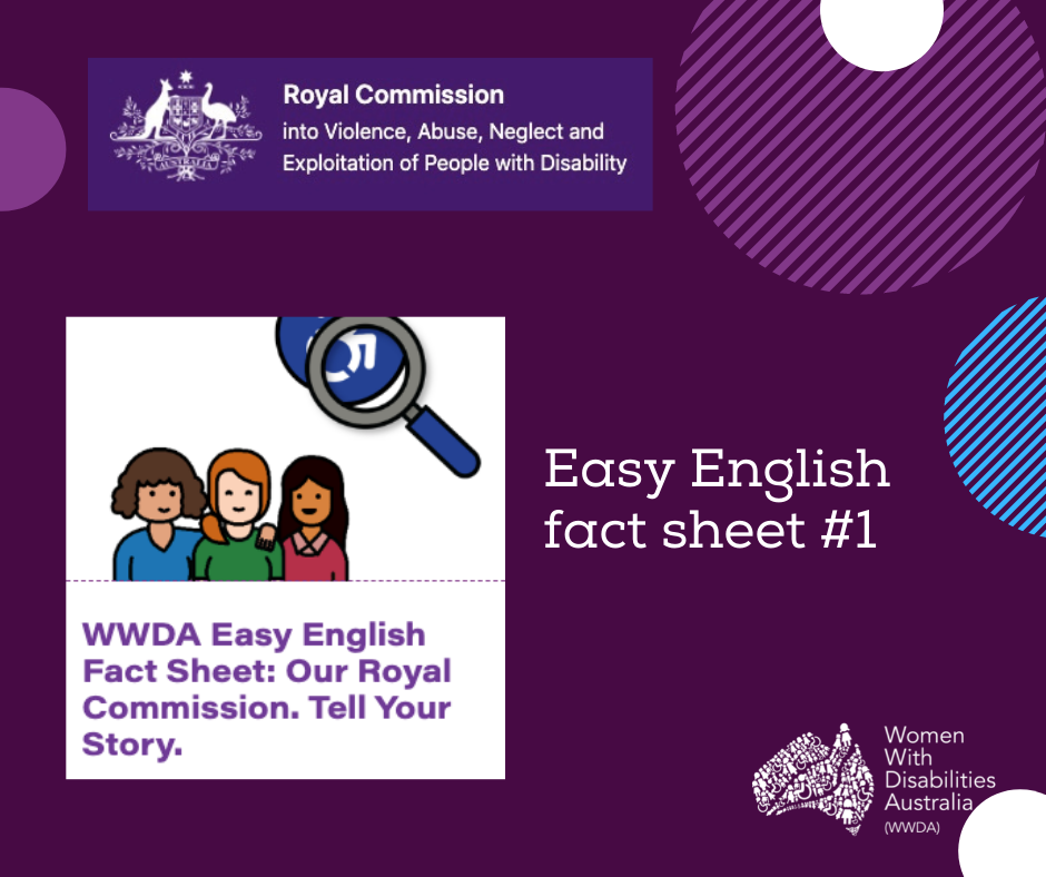 A dark purple background with a rectangle shaped heading at the top of the page that is indigo blue with the white logo of the Australian Government Royal Commission into Violence, Abuse, Neglect and Exploitation of People With Disability. A white heading in larger print underneath which reads ‘Easy English Fact Sheet #1’. Picture of 3 people with a magnifying glass above their head with heading below ‘WWDA Easy English Fact Sheet: Our Royal Commission. Tell Your Story’. There are half circles in purple, white and light blue around the edges of the picture