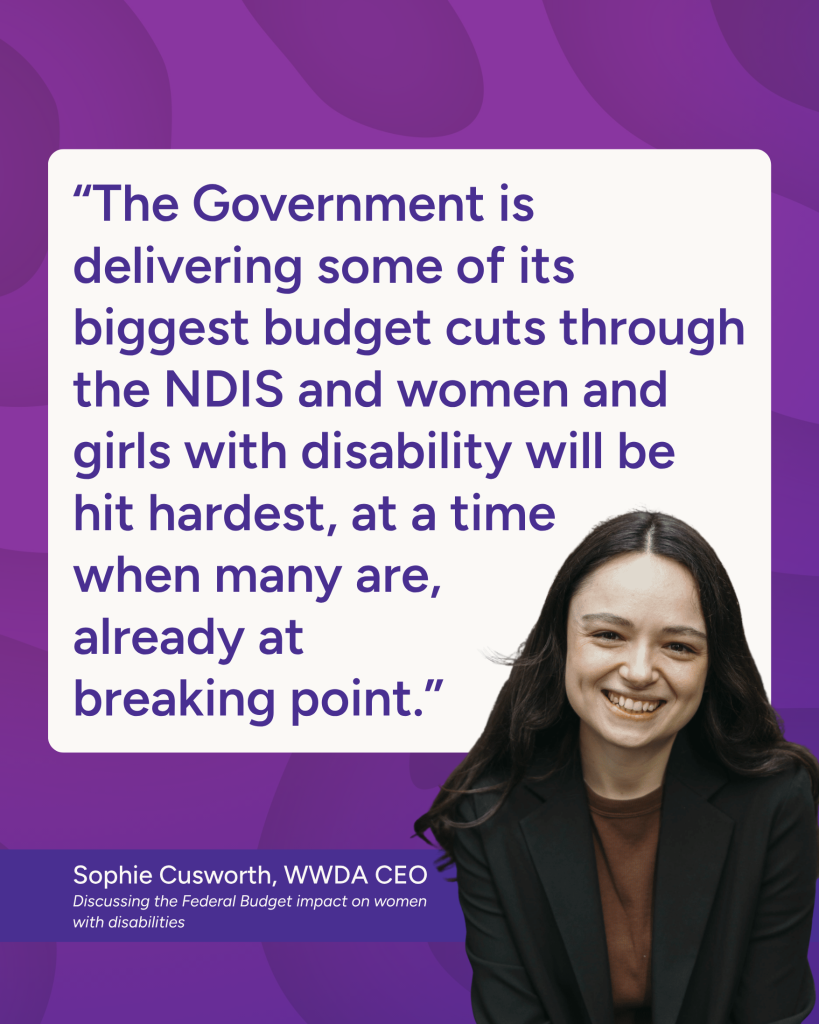 “The Government is delivering some of its biggest budget cuts through the NDIS and women and girls with disability will be hit hardest, at a time when many are, already at breaking point.” - Sophie Cusworth WWDA CEO, discussing the Federal Budget impact on women with disabilities.