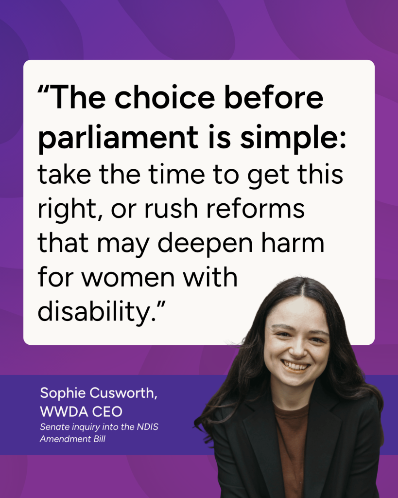 "The choice before parliament is simple: take the time to get this right, or rush reforms that may deepen harm for women with disability." - Sophie Cusworth CEO
